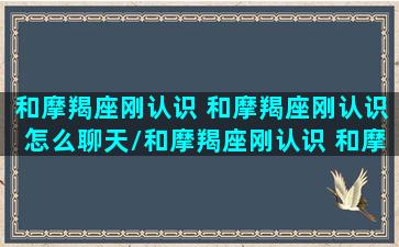 和摩羯座刚认识 和摩羯座刚认识怎么聊天/和摩羯座刚认识 和摩羯座刚认识怎么聊天-我的网站